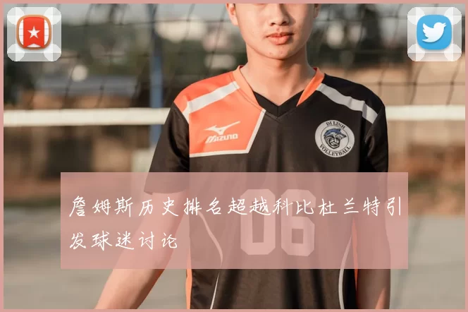 詹姆斯历史排名超越科比杜兰特引发球迷讨论