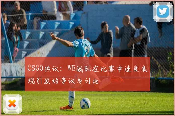 CSGO热议:WE战队在比赛中速度表现引发的争议与讨论