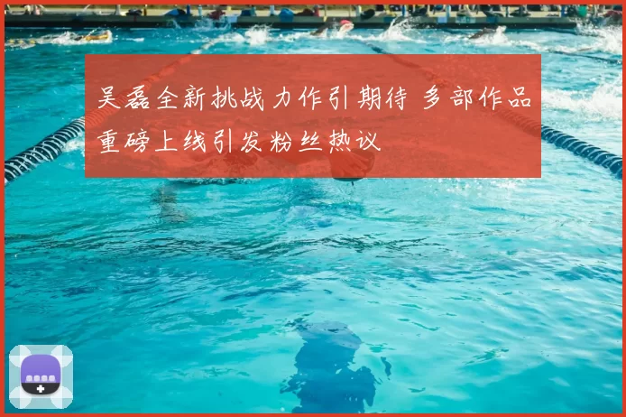 吴磊全新挑战力作引期待 多部作品重磅上线引发粉丝热议