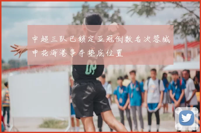 中超三队已锁定亚冠倒数名次蓉城申花海港争夺垫底位置