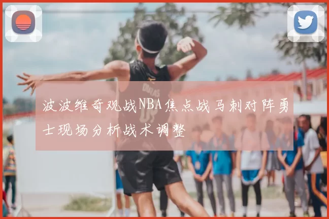 波波维奇观战NBA焦点战马刺对阵勇士现场分析战术调整