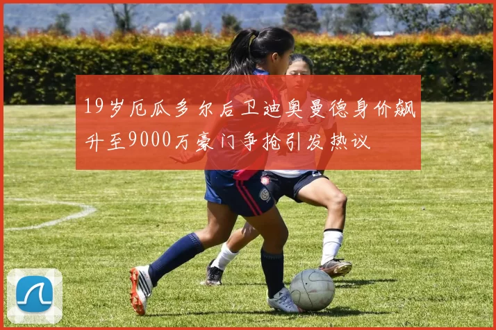 19岁厄瓜多尔后卫迪奥曼德身价飙升至9000万豪门争抢引发热议