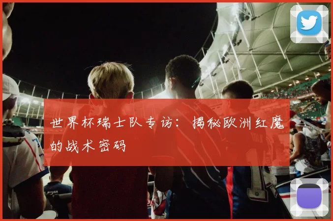 世界杯瑞士队专访：揭秘欧洲红魔的战术密码