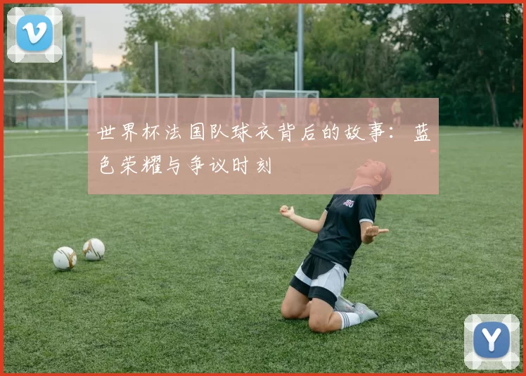 世界杯法国队球衣背后的故事：蓝色荣耀与争议时刻