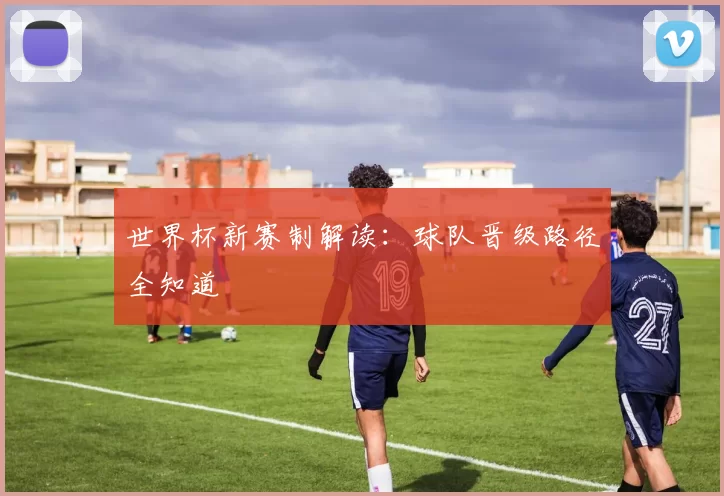 世界杯新赛制解读:球队晋级路径全知道