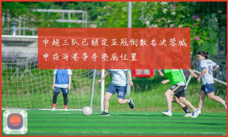 中超三队已锁定亚冠倒数名次蓉城申花海港争夺垫底位置