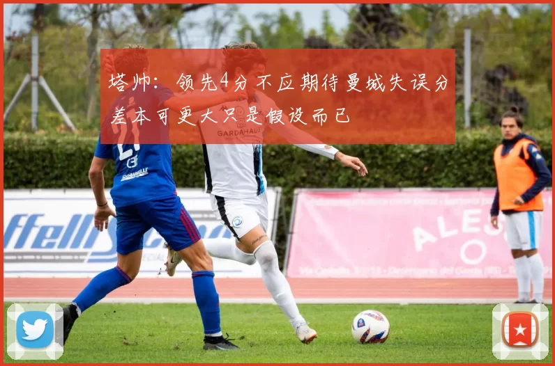 塔帅：领先4分不应期待曼城失误分差本可更大只是假设而已