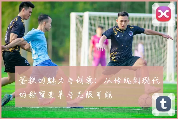 蛋糕的魅力与创意：从传统到现代的甜蜜变革与无限可能