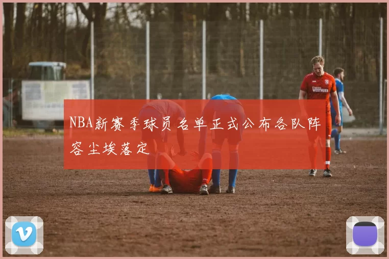 NBA新赛季球员名单正式公布各队阵容尘埃落定