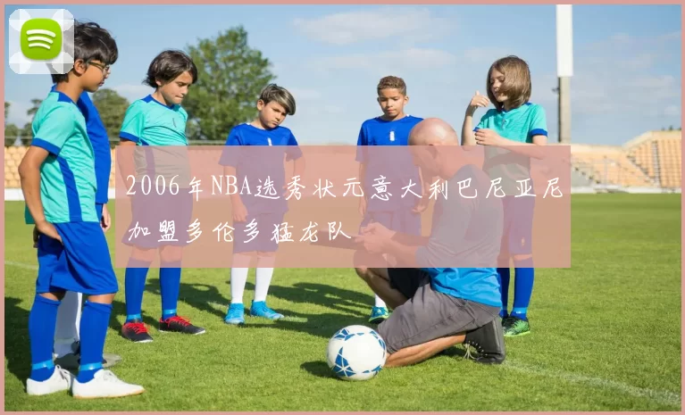 2006年NBA选秀状元意大利巴尼亚尼加盟多伦多猛龙队