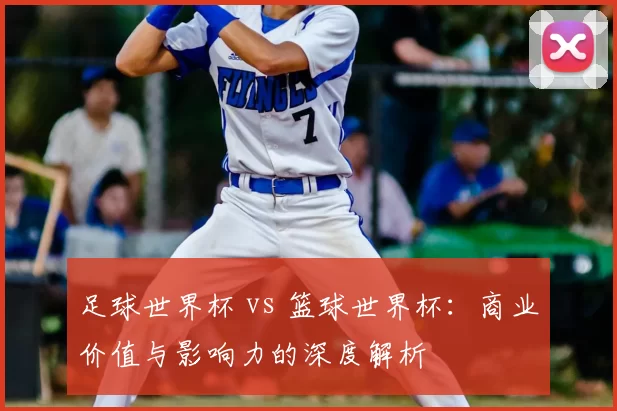 足球世界杯 vs 篮球世界杯:商业价值与影响力的深度解析