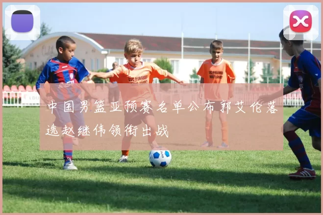 中国男篮亚预赛名单公布郭艾伦落选赵继伟领衔出战
