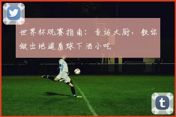 世界杯观赛指南：专访大厨，教你做出地道看球下酒小吃