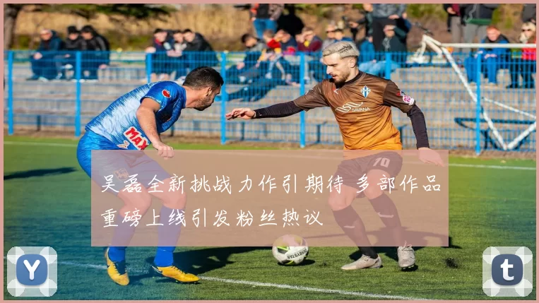 吴磊全新挑战力作引期待 多部作品重磅上线引发粉丝热议