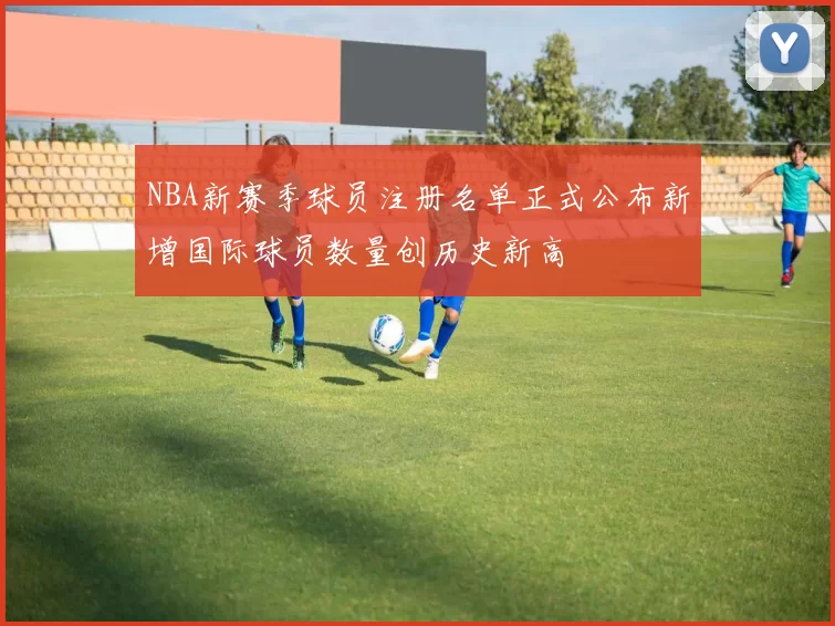 NBA新赛季球员注册名单正式公布新增国际球员数量创历史新高