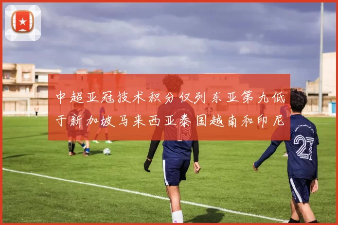 中超亚冠技术积分仅列东亚第九低于新加坡马来西亚泰国越南和印尼