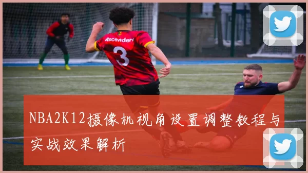 NBA2K12摄像机视角设置调整教程与实战效果解析