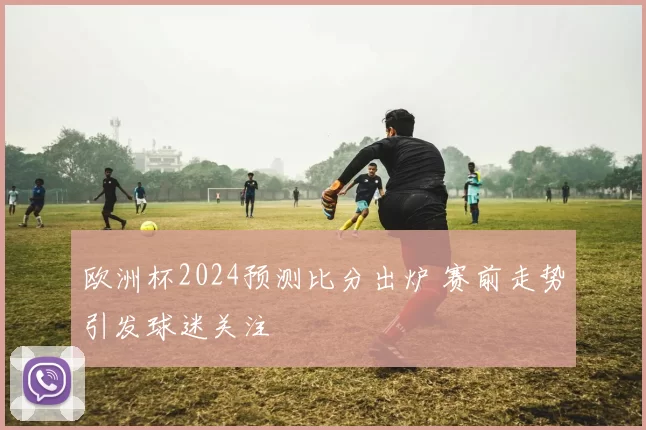 欧洲杯2024预测比分出炉 赛前走势引发球迷关注