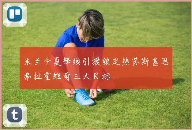 米兰今夏锋线引援锁定热苏斯基恩弗拉霍维奇三大目标