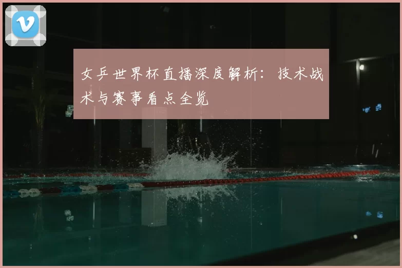 女乒世界杯直播深度解析：技术战术与赛事看点全览
