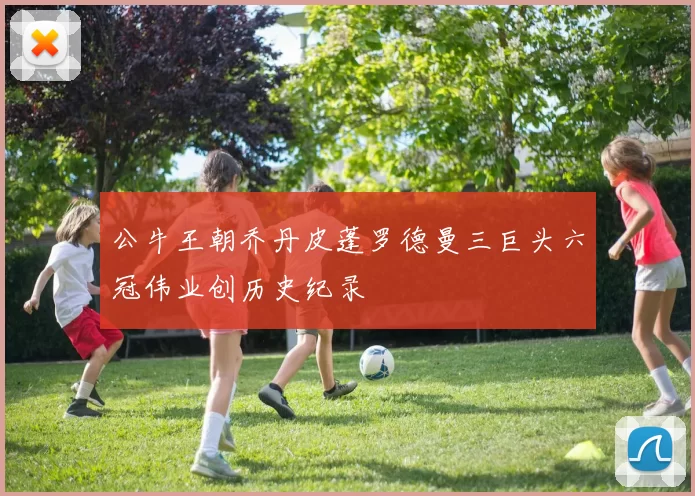 公牛王朝乔丹皮蓬罗德曼三巨头六冠伟业创历史纪录