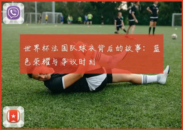世界杯法国队球衣背后的故事：蓝色荣耀与争议时刻