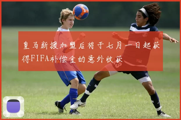 皇马新援加盟后将于七月一日起获得FIFA补偿金的意外收获