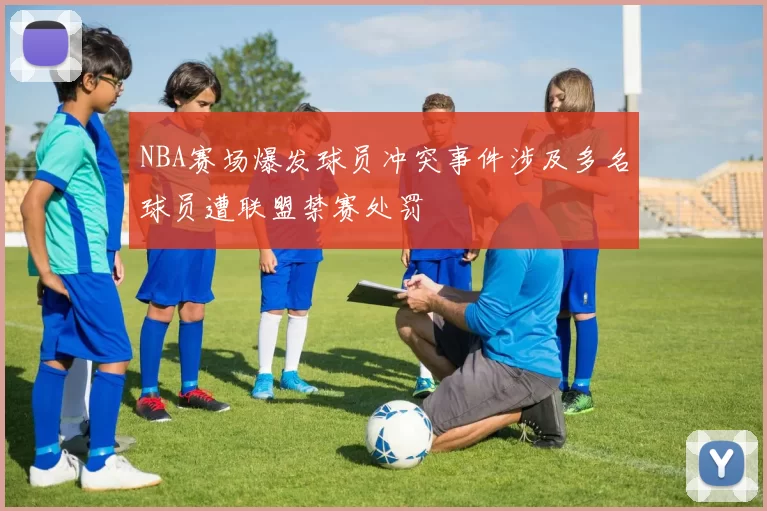 NBA赛场爆发球员冲突事件涉及多名球员遭联盟禁赛处罚