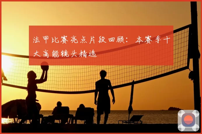 法甲比赛亮点片段回顾：本赛季十大高能镜头精选