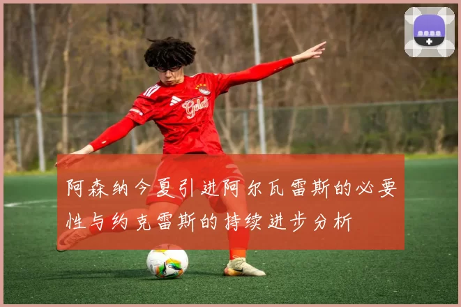 阿森纳今夏引进阿尔瓦雷斯的必要性与约克雷斯的持续进步分析