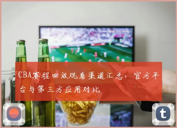 CBA赛程回放观看渠道汇总，官方平台与第三方应用对比