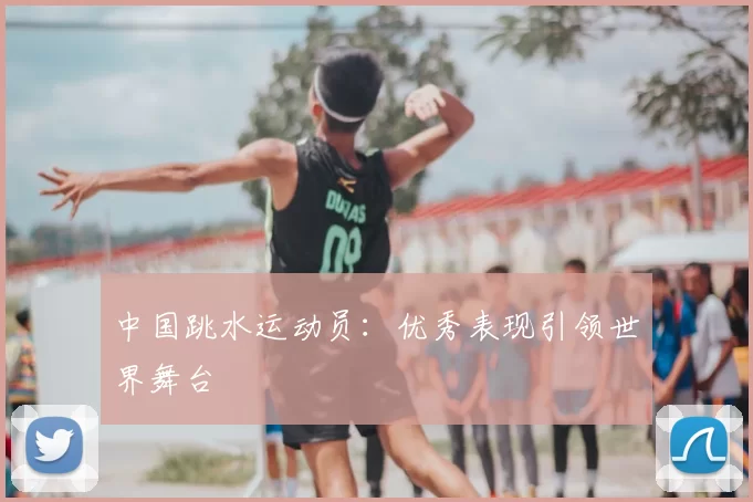中国跳水运动员：优秀表现引领世界舞台