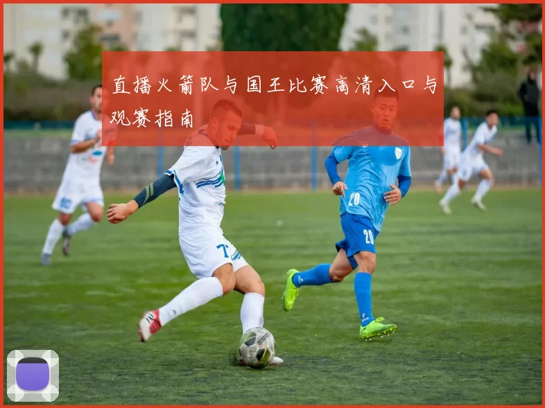 直播火箭队与国王比赛高清入口与观赛指南