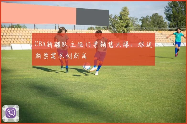 CBA新疆队主场门票销售火爆，球迷购票需求创新高