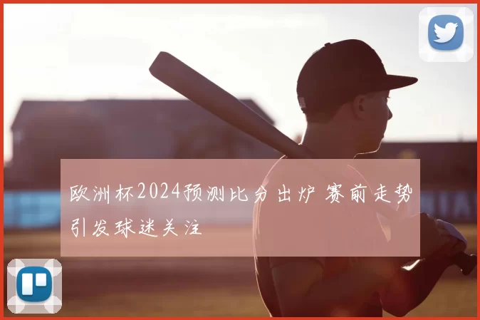 欧洲杯2024预测比分出炉 赛前走势引发球迷关注