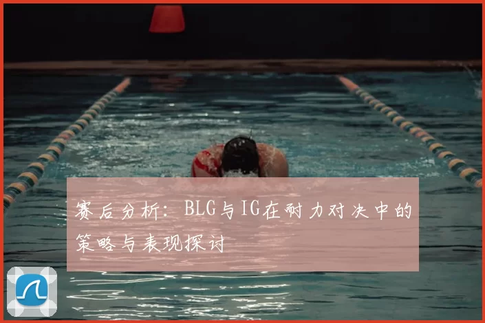 赛后分析：BLG与IG在耐力对决中的策略与表现探讨