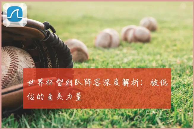 世界杯智利队阵容深度解析:被低估的南美力量