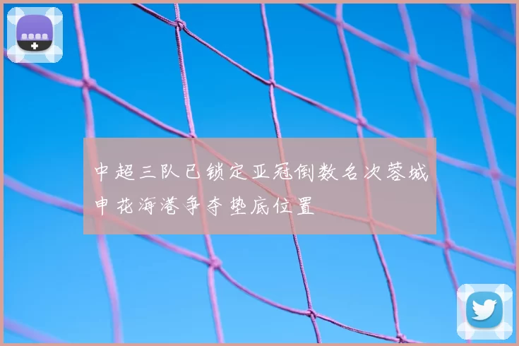 中超三队已锁定亚冠倒数名次蓉城申花海港争夺垫底位置
