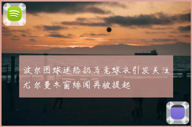 波尔图球迷怒扔马竞球衣引发关注尤尔曼冬窗绯闻再被提起