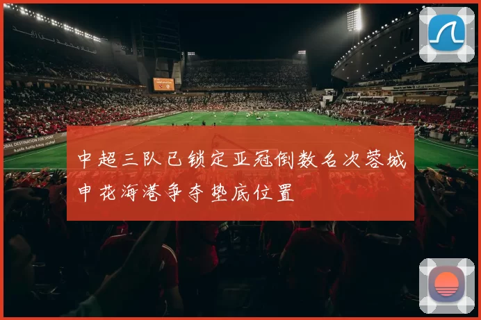中超三队已锁定亚冠倒数名次蓉城申花海港争夺垫底位置