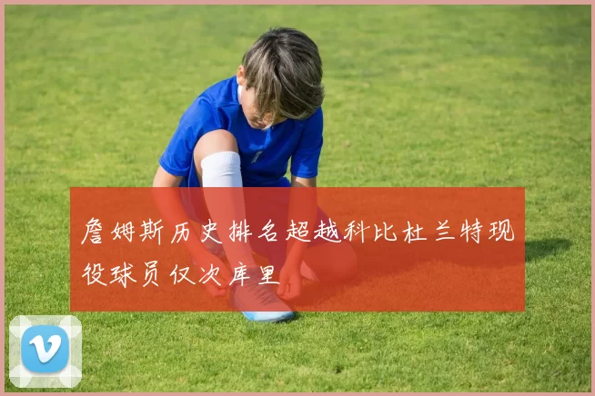 詹姆斯历史排名超越科比杜兰特现役球员仅次库里