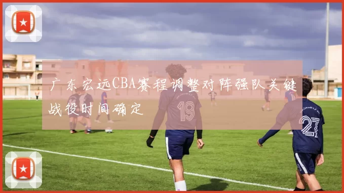 广东宏远CBA赛程调整对阵强队关键战役时间确定