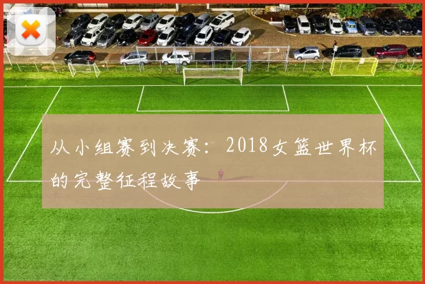 从小组赛到决赛：2018女篮世界杯的完整征程故事