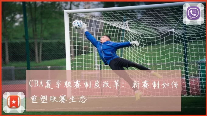 CBA夏季联赛制度改革:新赛制如何重塑联赛生态