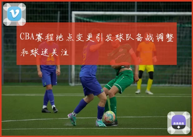 CBA赛程地点变更引发球队备战调整和球迷关注