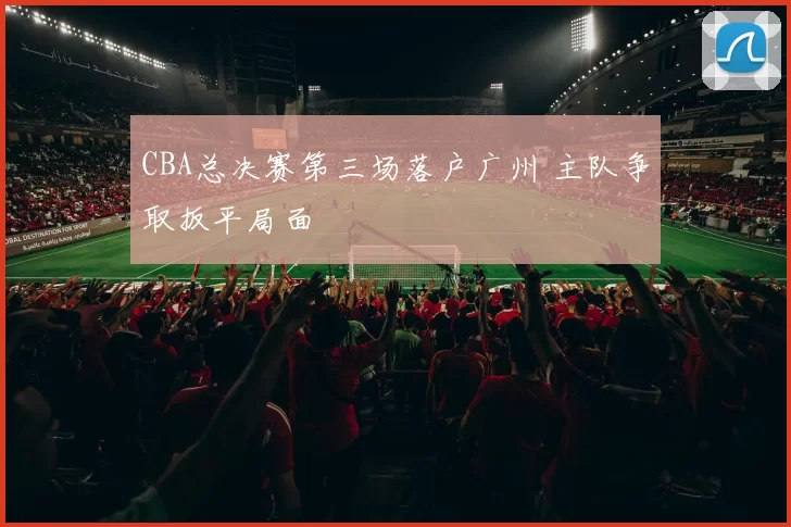 CBA总决赛第三场落户广州 主队争取扳平局面