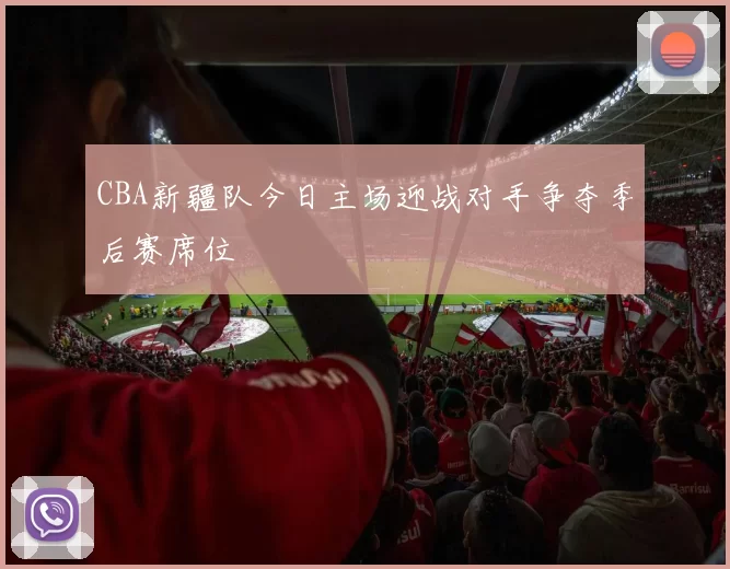 CBA新疆队今日主场迎战对手争夺季后赛席位