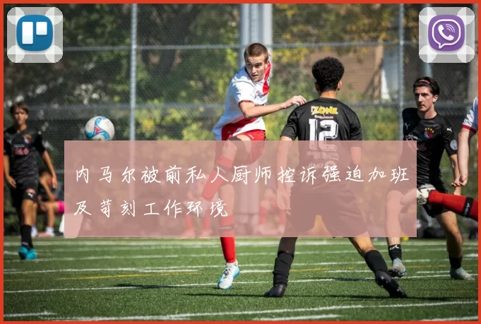 内马尔被前私人厨师控诉强迫加班及苛刻工作环境