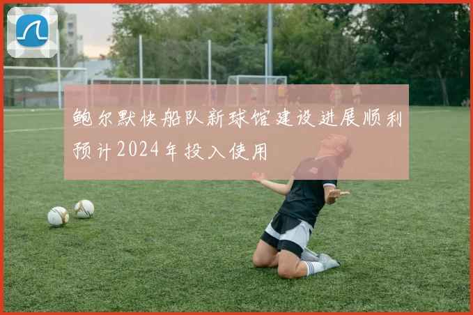 鲍尔默快船队新球馆建设进展顺利预计2024年投入使用