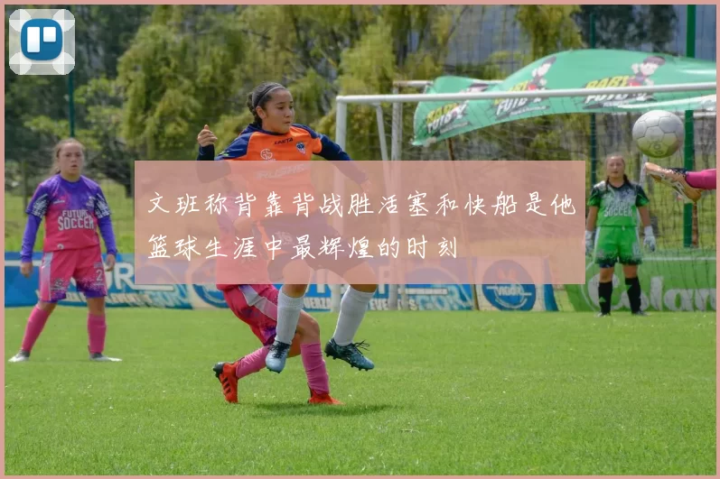 文班称背靠背战胜活塞和快船是他篮球生涯中最辉煌的时刻